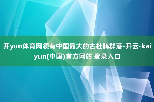 开yun体育网领有中国最大的古杜鹃群落-开云·kaiyun(中国)官方网站 登录入口