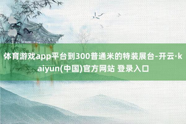 体育游戏app平台到300普通米的特装展台-开云·kaiyun(中国)官方网站 登录入口