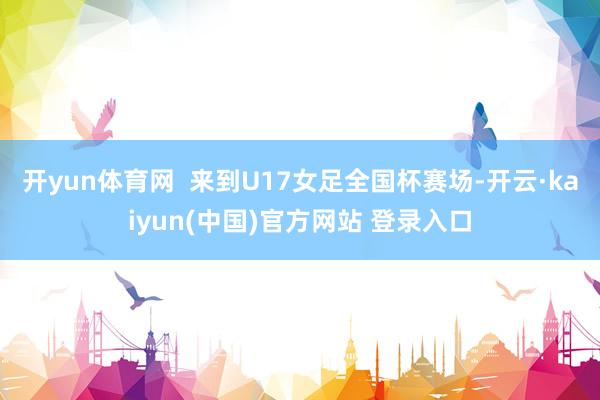 开yun体育网  来到U17女足全国杯赛场-开云·kaiyun(中国)官方网站 登录入口