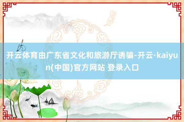 开云体育由广东省文化和旅游厅诱骗-开云·kaiyun(中国)官方网站 登录入口