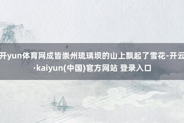开yun体育网成皆崇州琉璃坝的山上飘起了雪花-开云·kaiyun(中国)官方网站 登录入口