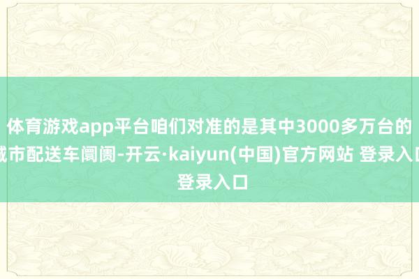 体育游戏app平台咱们对准的是其中3000多万台的城市配送车阛阓-开云·kaiyun(中国)官方网站 登录入口