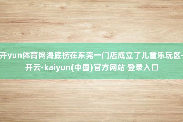 开yun体育网海底捞在东莞一门店成立了儿童乐玩区-开云·kaiyun(中国)官方网站 登录入口