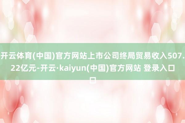 开云体育(中国)官方网站上市公司终局贸易收入507.22亿元-开云·kaiyun(中国)官方网站 登录入口
