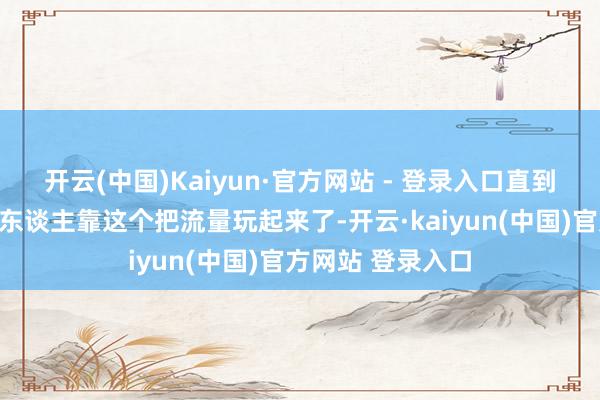 开云(中国)Kaiyun·官方网站 - 登录入口直到我看到身边真有东谈主靠这个把流量玩起来了-开云·kaiyun(中国)官方网站 登录入口
