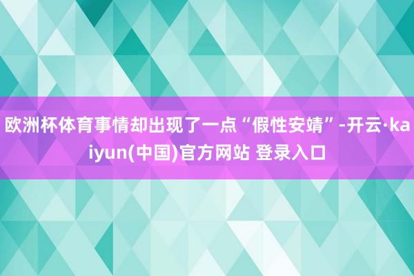 欧洲杯体育事情却出现了一点“假性安靖”-开云·kaiyun(中国)官方网站 登录入口