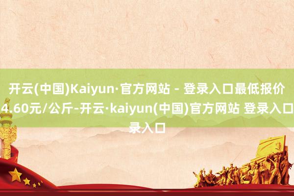 开云(中国)Kaiyun·官方网站 - 登录入口最低报价4.60元/公斤-开云·kaiyun(中国)官方网站 登录入口