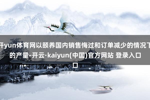 开yun体育网以颐养国内销售悔过和订单减少的情况下的产量-开云·kaiyun(中国)官方网站 登录入口