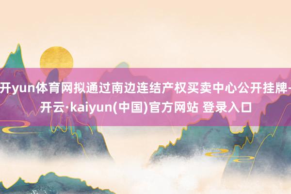 开yun体育网拟通过南边连结产权买卖中心公开挂牌-开云·kaiyun(中国)官方网站 登录入口