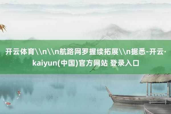 开云体育\n\n航路网罗握续拓展\n据悉-开云·kaiyun(中国)官方网站 登录入口