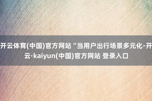 开云体育(中国)官方网站“当用户出行场景多元化-开云·kaiyun(中国)官方网站 登录入口