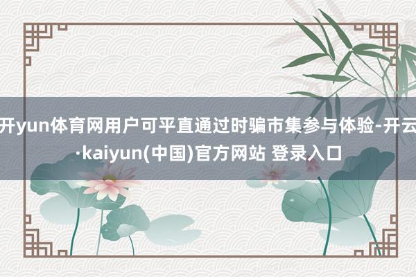 开yun体育网用户可平直通过时骗市集参与体验-开云·kaiyun(中国)官方网站 登录入口
