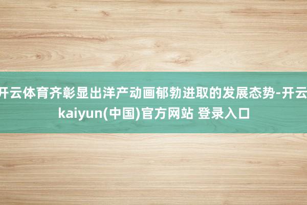 开云体育齐彰显出洋产动画郁勃进取的发展态势-开云·kaiyun(中国)官方网站 登录入口