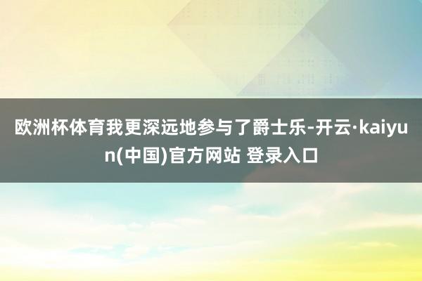 欧洲杯体育我更深远地参与了爵士乐-开云·kaiyun(中国)官方网站 登录入口