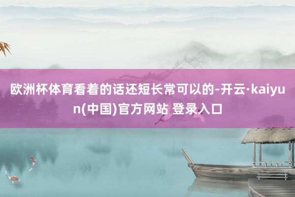欧洲杯体育看着的话还短长常可以的-开云·kaiyun(中国)官方网站 登录入口