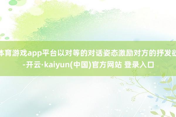 体育游戏app平台以对等的对话姿态激励对方的抒发欲-开云·kaiyun(中国)官方网站 登录入口