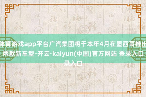 体育游戏app平台广汽集团将于本年4月在墨西哥推出两款新车型-开云·kaiyun(中国)官方网站 登录入口