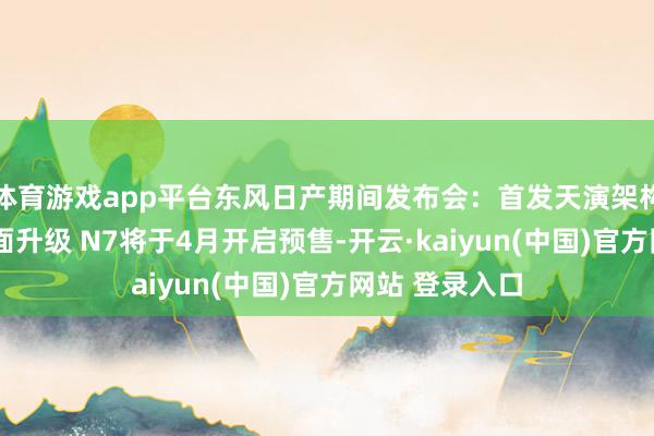 体育游戏app平台东风日产期间发布会：首发天演架构/智舱智驾全面升级 N7将于4月开启预售-开云·kaiyun(中国)官方网站 登录入口
