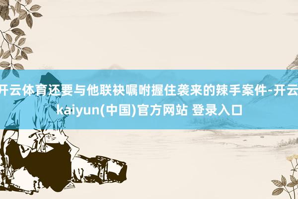 开云体育还要与他联袂嘱咐握住袭来的辣手案件-开云·kaiyun(中国)官方网站 登录入口