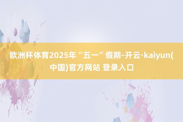 欧洲杯体育2025年“五一”假期-开云·kaiyun(中国)官方网站 登录入口