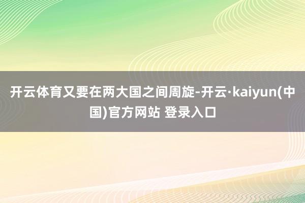 开云体育又要在两大国之间周旋-开云·kaiyun(中国)官方网站 登录入口