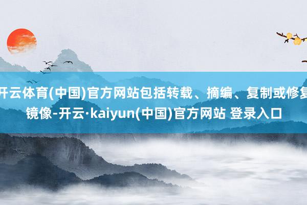 开云体育(中国)官方网站包括转载、摘编、复制或修复镜像-开云·kaiyun(中国)官方网站 登录入口