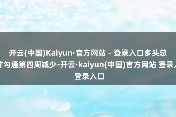 开云(中国)Kaiyun·官方网站 - 登录入口多头总头寸勾通第四周减少-开云·kaiyun(中国)官方网站 登录入口