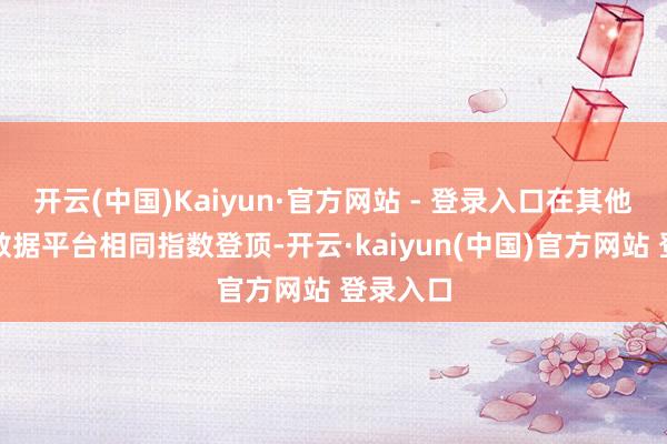 开云(中国)Kaiyun·官方网站 - 登录入口在其他第三方数据平台相同指数登顶-开云·kaiyun(中国)官方网站 登录入口