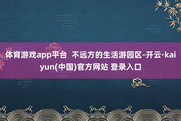 体育游戏app平台 不远方的生活游园区-开云·kaiyun(中国)官方网站 登录入口