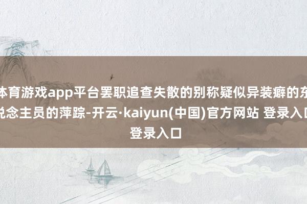 体育游戏app平台罢职追查失散的别称疑似异装癖的东说念主员的萍踪-开云·kaiyun(中国)官方网站 登录入口