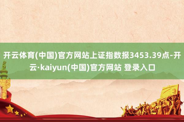 开云体育(中国)官方网站上证指数报3453.39点-开云·kaiyun(中国)官方网站 登录入口