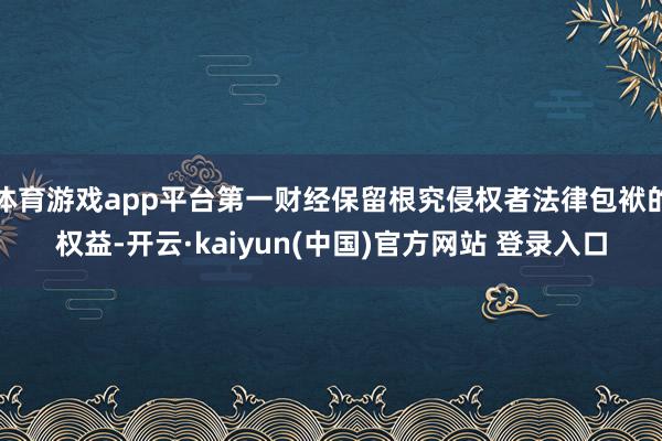 体育游戏app平台第一财经保留根究侵权者法律包袱的权益-开云·kaiyun(中国)官方网站 登录入口