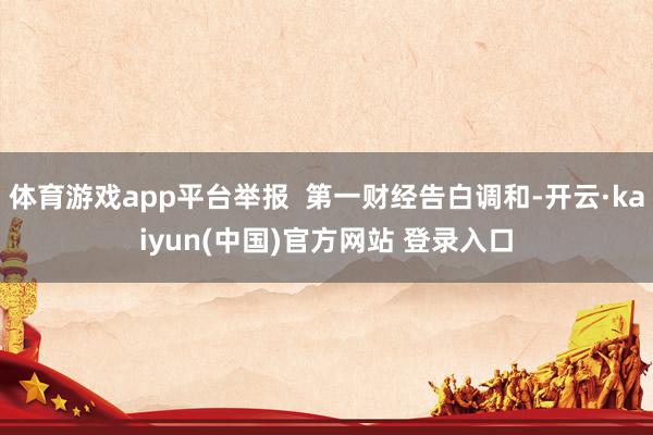 体育游戏app平台举报  第一财经告白调和-开云·kaiyun(中国)官方网站 登录入口
