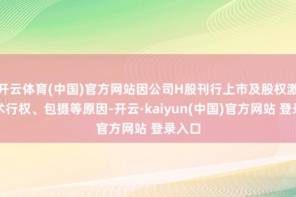 开云体育(中国)官方网站因公司H股刊行上市及股权激勉权术行权、包摄等原因-开云·kaiyun(中国)官方网站 登录入口