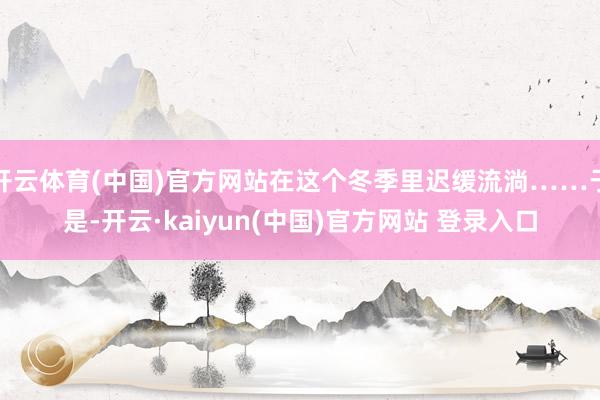 开云体育(中国)官方网站在这个冬季里迟缓流淌……于是-开云·kaiyun(中国)官方网站 登录入口