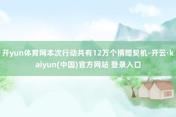 开yun体育网本次行动共有12万个捐赠契机-开云·kaiyun(中国)官方网站 登录入口