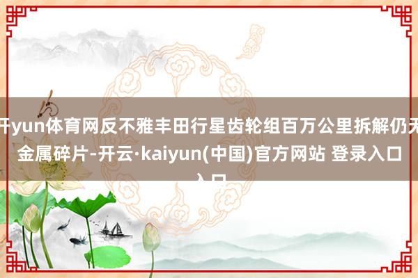 开yun体育网反不雅丰田行星齿轮组百万公里拆解仍无金属碎片-开云·kaiyun(中国)官方网站 登录入口