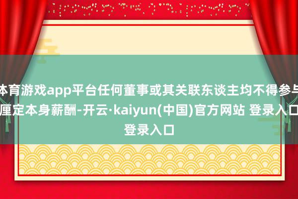 体育游戏app平台任何董事或其关联东谈主均不得参与厘定本身薪酬-开云·kaiyun(中国)官方网站 登录入口
