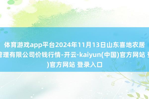 体育游戏app平台2024年11月13日山东喜地农居品市集管理有限公司价钱行情-开云·kaiyun(中国)官方网站 登录入口