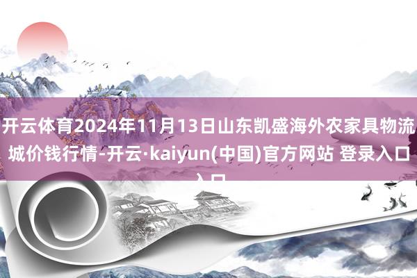 开云体育2024年11月13日山东凯盛海外农家具物流城价钱行情-开云·kaiyun(中国)官方网站 登录入口