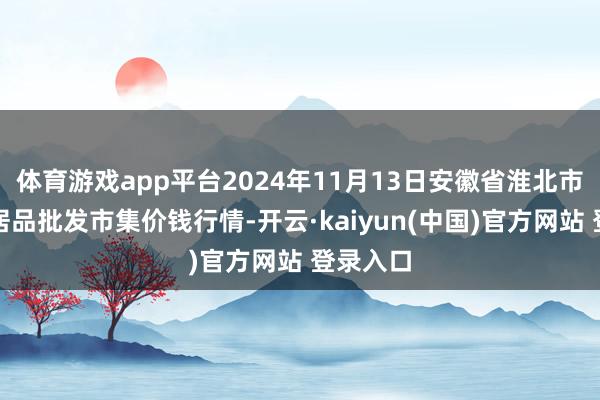 体育游戏app平台2024年11月13日安徽省淮北市中瑞农居品批发市集价钱行情-开云·kaiyun(中国)官方网站 登录入口