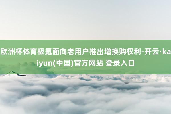 欧洲杯体育极氪面向老用户推出增换购权利-开云·kaiyun(中国)官方网站 登录入口