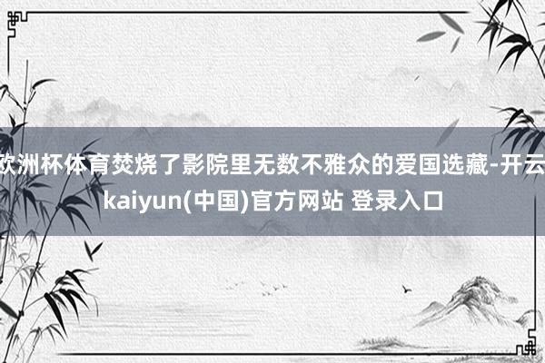 欧洲杯体育焚烧了影院里无数不雅众的爱国选藏-开云·kaiyun(中国)官方网站 登录入口