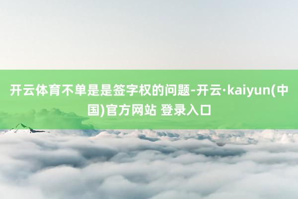 开云体育不单是是签字权的问题-开云·kaiyun(中国)官方网站 登录入口