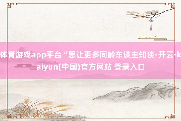 体育游戏app平台“思让更多同龄东谈主知谈-开云·kaiyun(中国)官方网站 登录入口