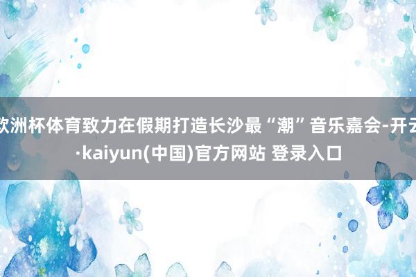 欧洲杯体育致力在假期打造长沙最“潮”音乐嘉会-开云·kaiyun(中国)官方网站 登录入口