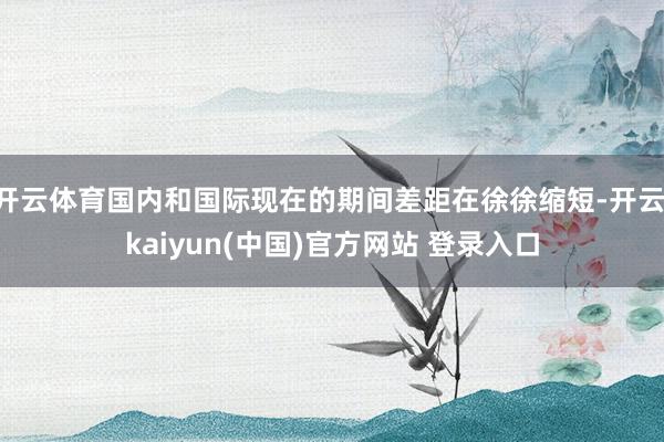 开云体育国内和国际现在的期间差距在徐徐缩短-开云·kaiyun(中国)官方网站 登录入口