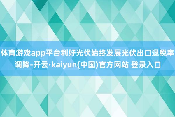 体育游戏app平台利好光伏始终发展　　光伏出口退税率调降-开云·kaiyun(中国)官方网站 登录入口