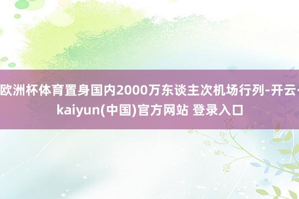 欧洲杯体育置身国内2000万东谈主次机场行列-开云·kaiyun(中国)官方网站 登录入口