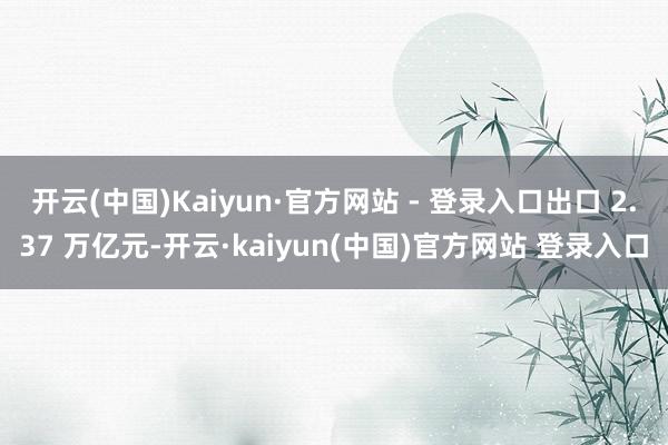 开云(中国)Kaiyun·官方网站 - 登录入口出口 2.37 万亿元-开云·kaiyun(中国)官方网站 登录入口